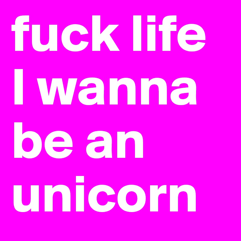 fuck life I wanna be an unicorn 