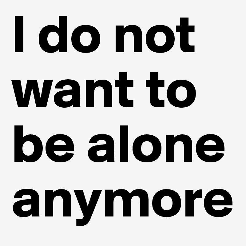 I do not want to be alone anymore