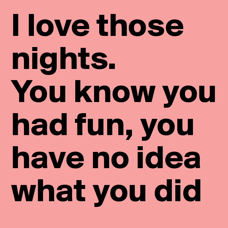 I love those nights.
You know you had fun, you have no idea what you did
