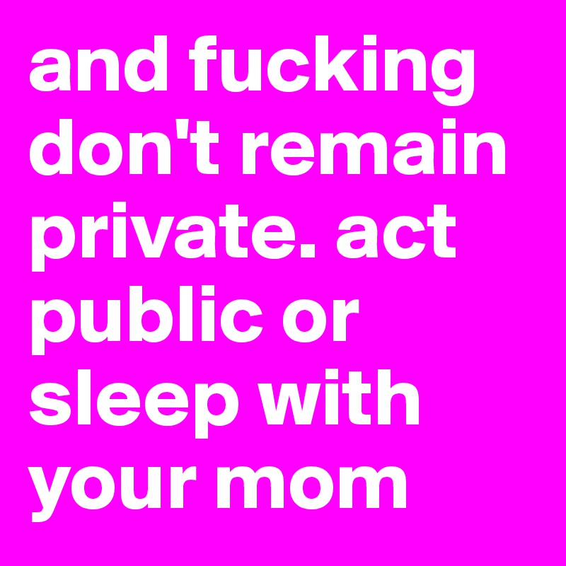 and fucking don't remain private. act public or sleep with your mom
