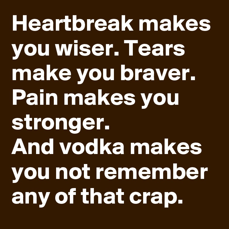 Heartbreak makes you wiser. Tears make you braver. Pain makes you stronger.
And vodka makes you not remember any of that crap.