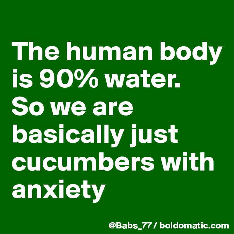
The human body is 90% water. 
So we are basically just cucumbers with anxiety