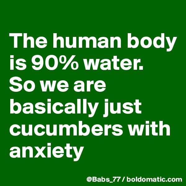 
The human body is 90% water. 
So we are basically just cucumbers with anxiety