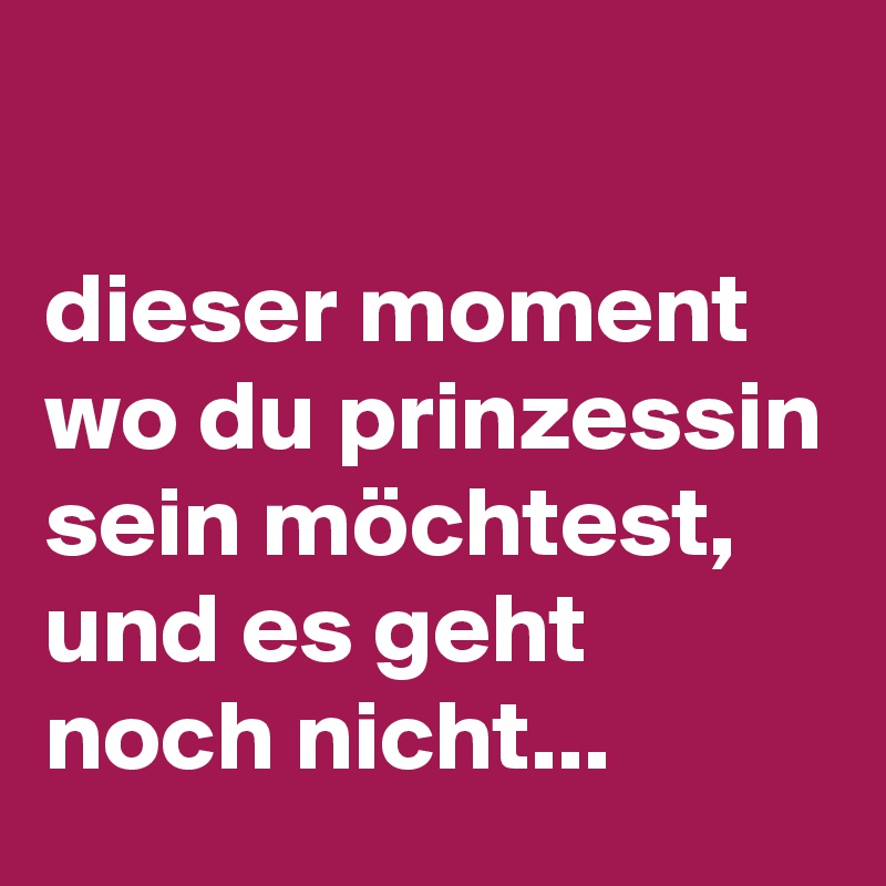 

dieser moment wo du prinzessin sein möchtest, und es geht noch nicht...