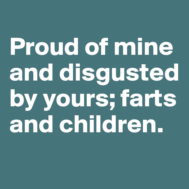 
Proud of mine and disgusted by yours; farts and children.
