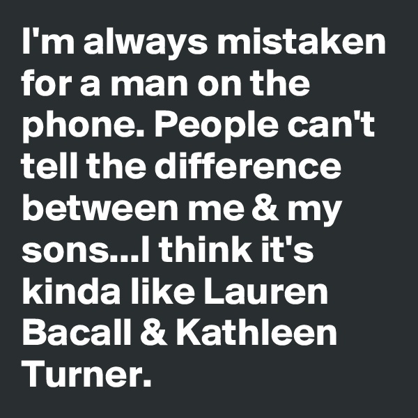 I'm always mistaken for a man on the phone. People can't tell the difference between me & my sons...I think it's kinda like Lauren Bacall & Kathleen Turner. 