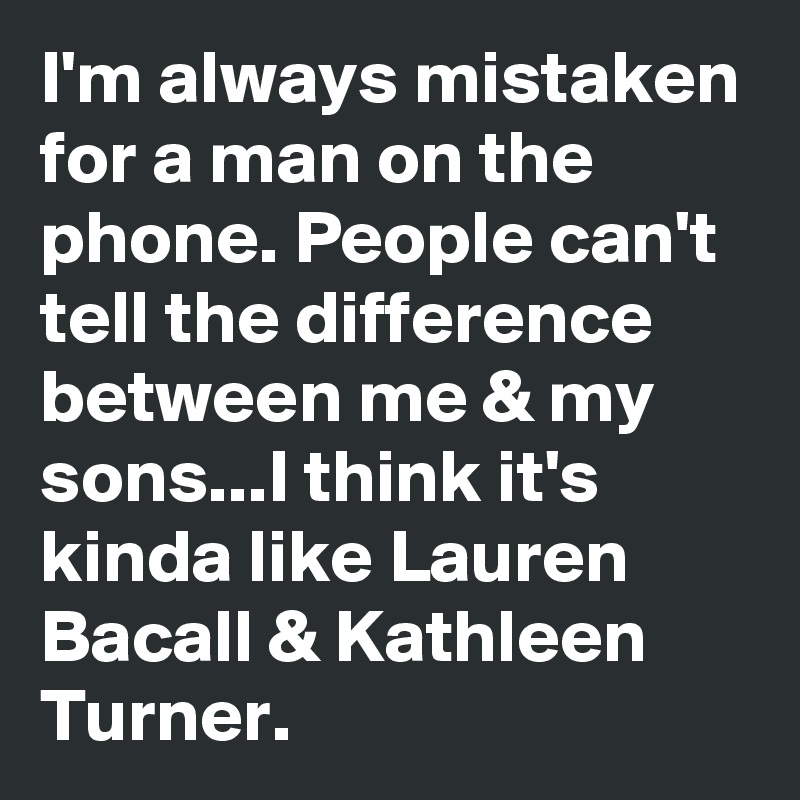 I'm always mistaken for a man on the phone. People can't tell the difference between me & my sons...I think it's kinda like Lauren Bacall & Kathleen Turner. 