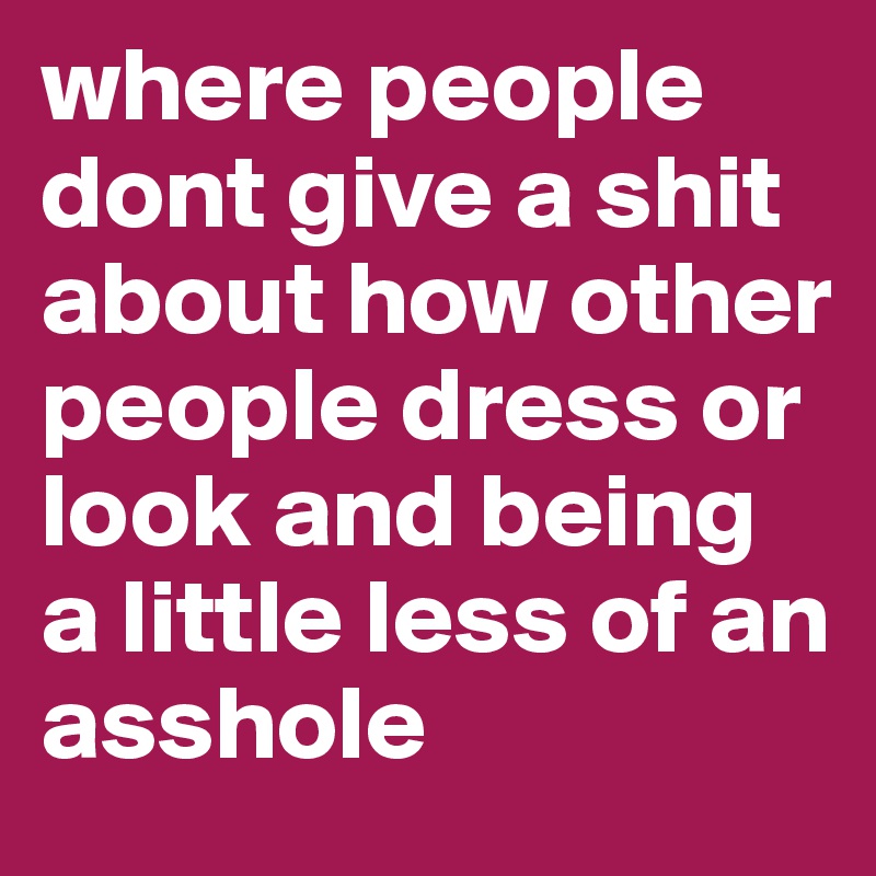where people dont give a shit about how other people dress or look and being a little less of an asshole