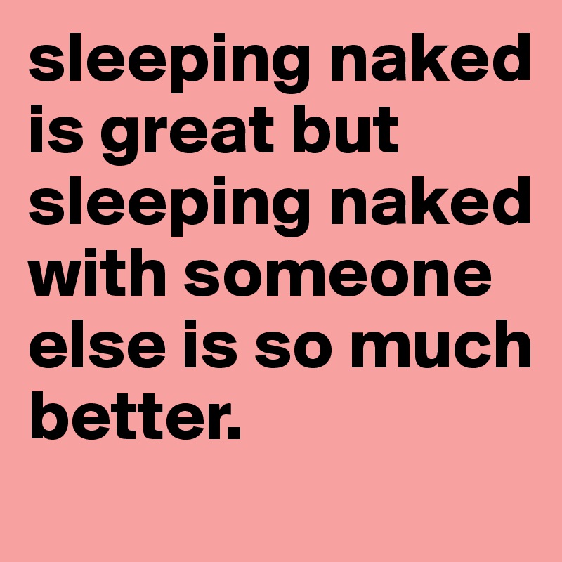 sleeping naked is great but sleeping naked with someone else is so much better.