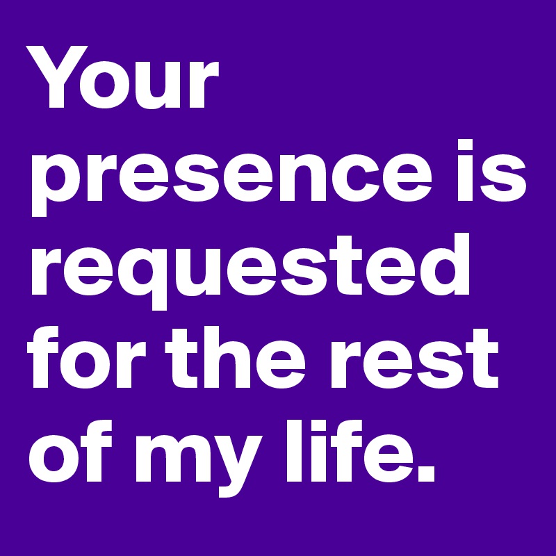 Your presence is requested for the rest of my life.