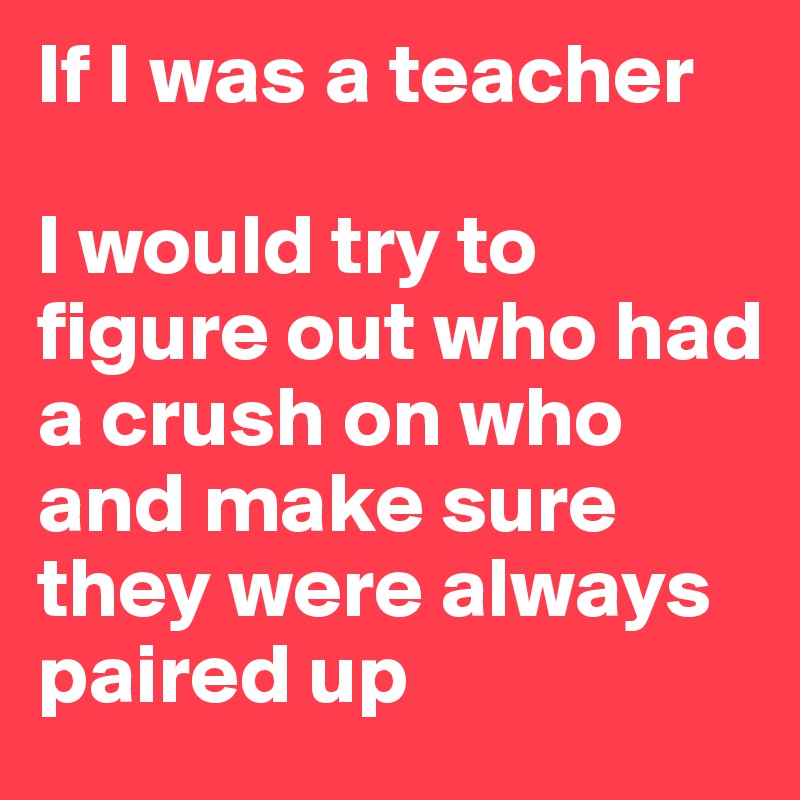 If I was a teacher 

I would try to figure out who had a crush on who 
and make sure they were always paired up