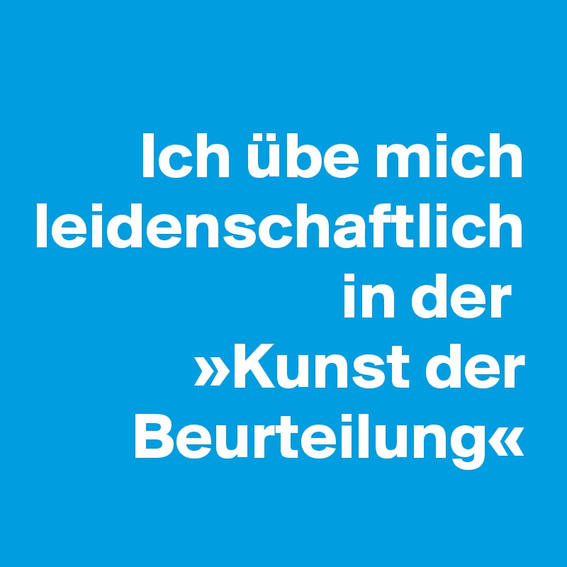 Ich übe mich leidenschaftlich in der 
»Kunst der Beurteilung«