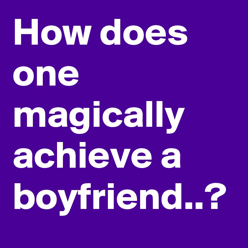 How does one magically achieve a boyfriend..?