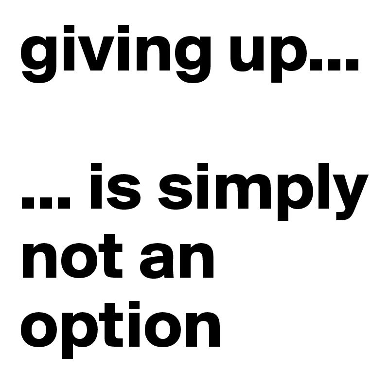 giving up...

... is simply not an option