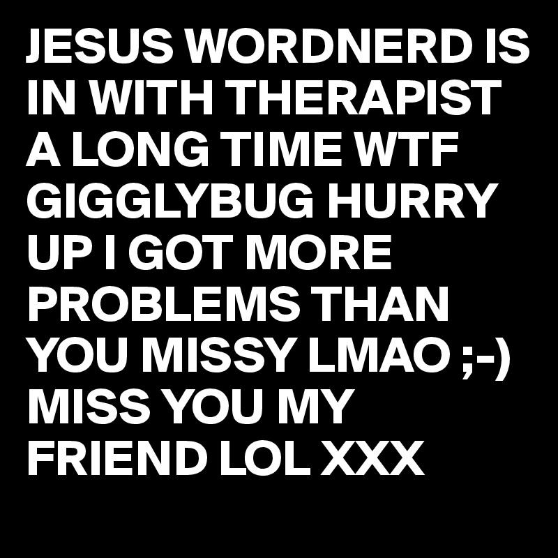 JESUS WORDNERD IS IN WITH THERAPIST A LONG TIME WTF  GIGGLYBUG HURRY UP I GOT MORE PROBLEMS THAN YOU MISSY LMAO ;-) 
MISS YOU MY FRIEND LOL XXX