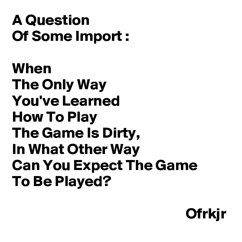 A Question 
Of Some Import : 

When 
The Only Way 
You've Learned 
How To Play 
The Game Is Dirty,
In What Other Way 
Can You Expect The Game 
To Be Played?
                                                                                                                                Ofrkjr