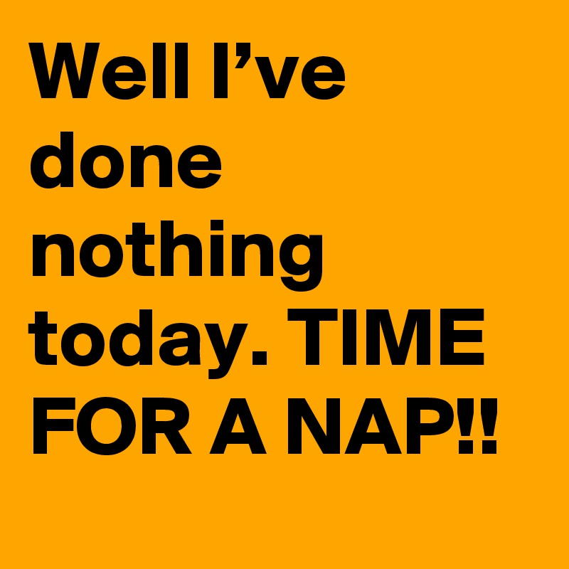 Well I’ve done nothing today. TIME FOR A NAP!!