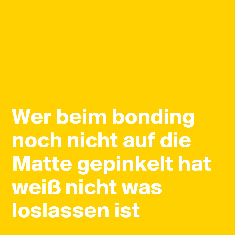 



Wer beim bonding noch nicht auf die Matte gepinkelt hat weiß nicht was loslassen ist