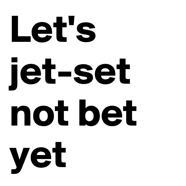 Let's jet-set not bet yet