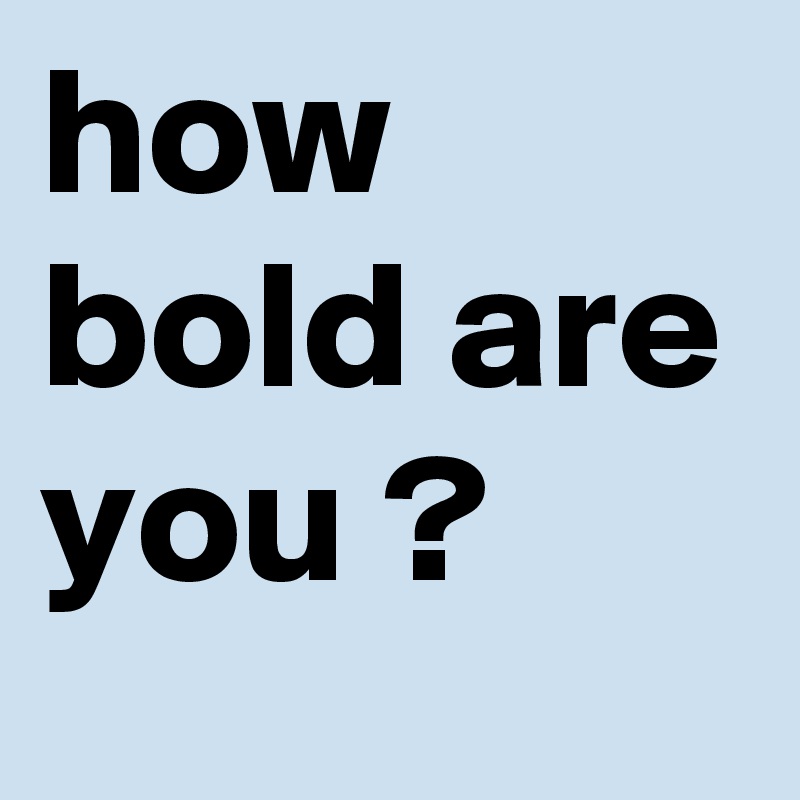 how bold are you ?