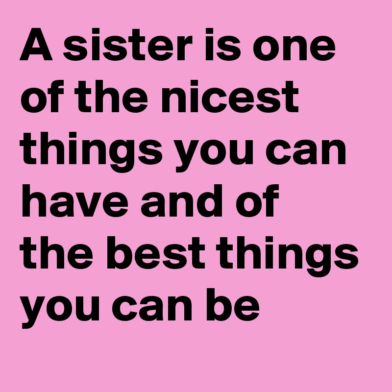 A sister is one of the nicest things you can have and of the best things you can be