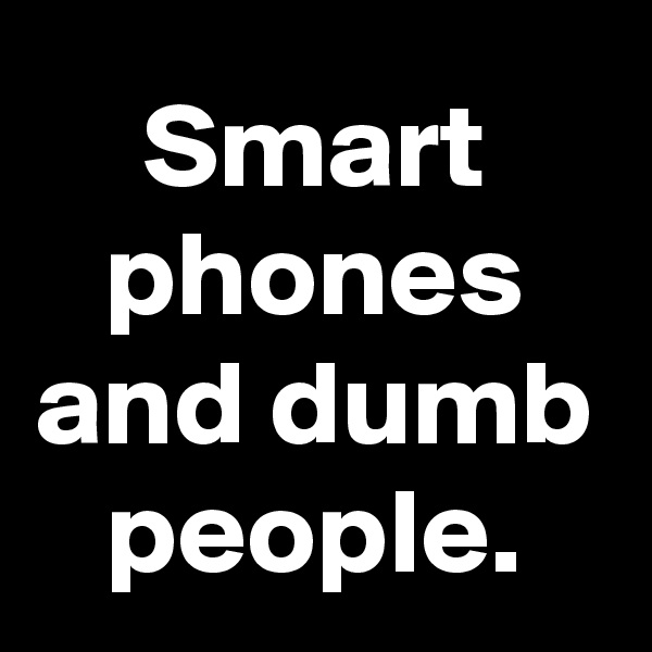 Smart phones and dumb people.