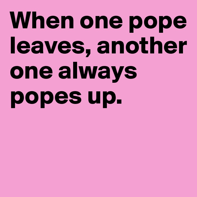 When one pope leaves, another one always popes up.

