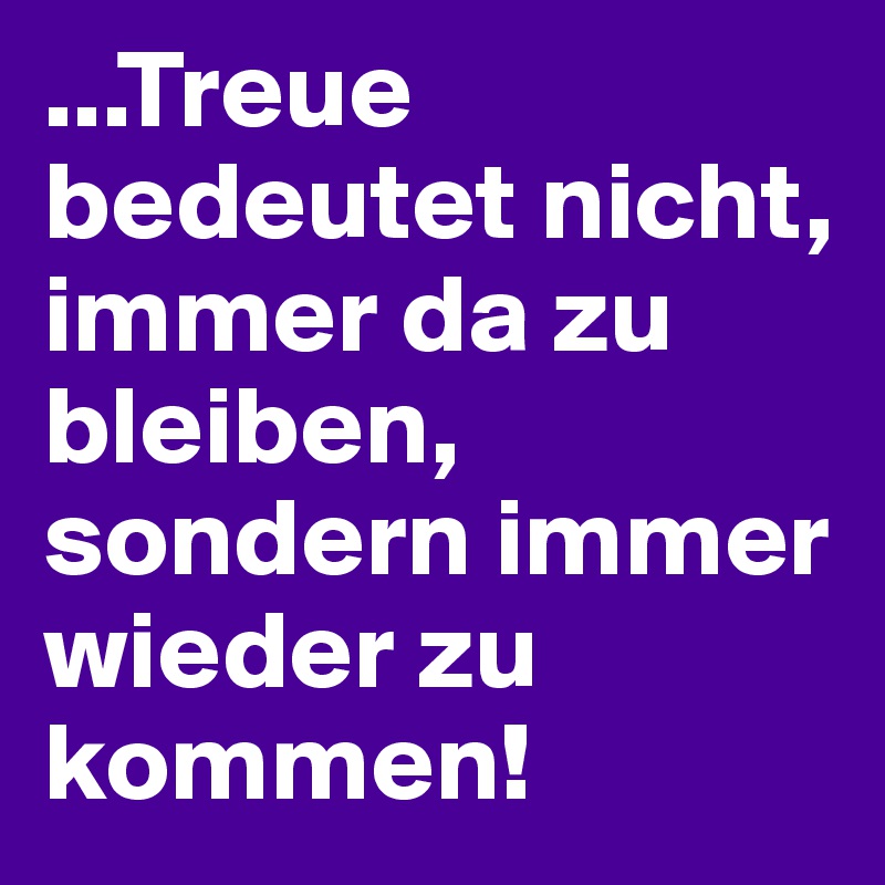 ...Treue bedeutet nicht, immer da zu bleiben, sondern immer wieder zu kommen!