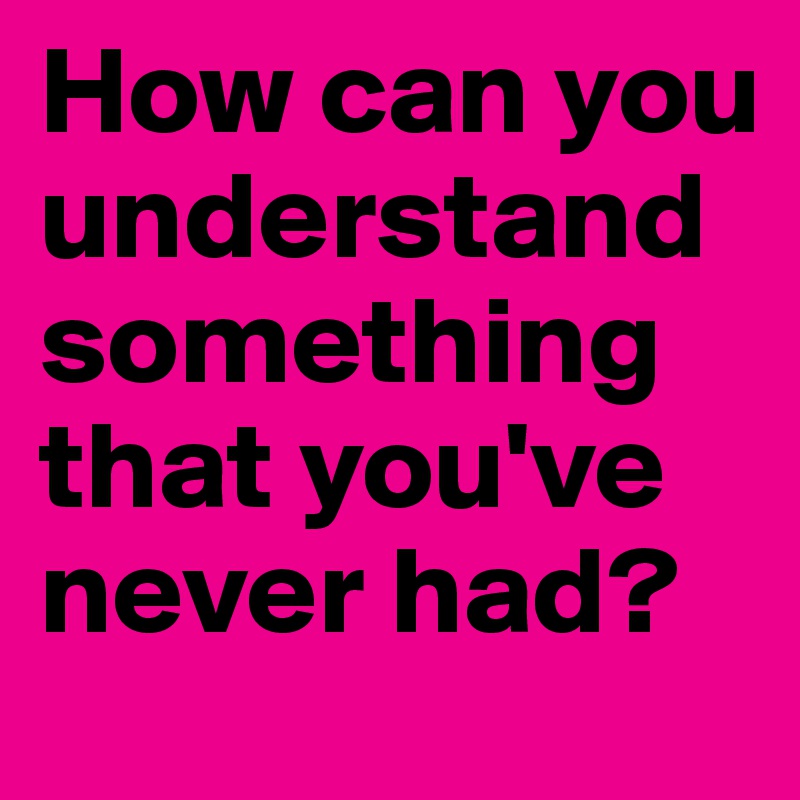 How can you understand something that you've never had?