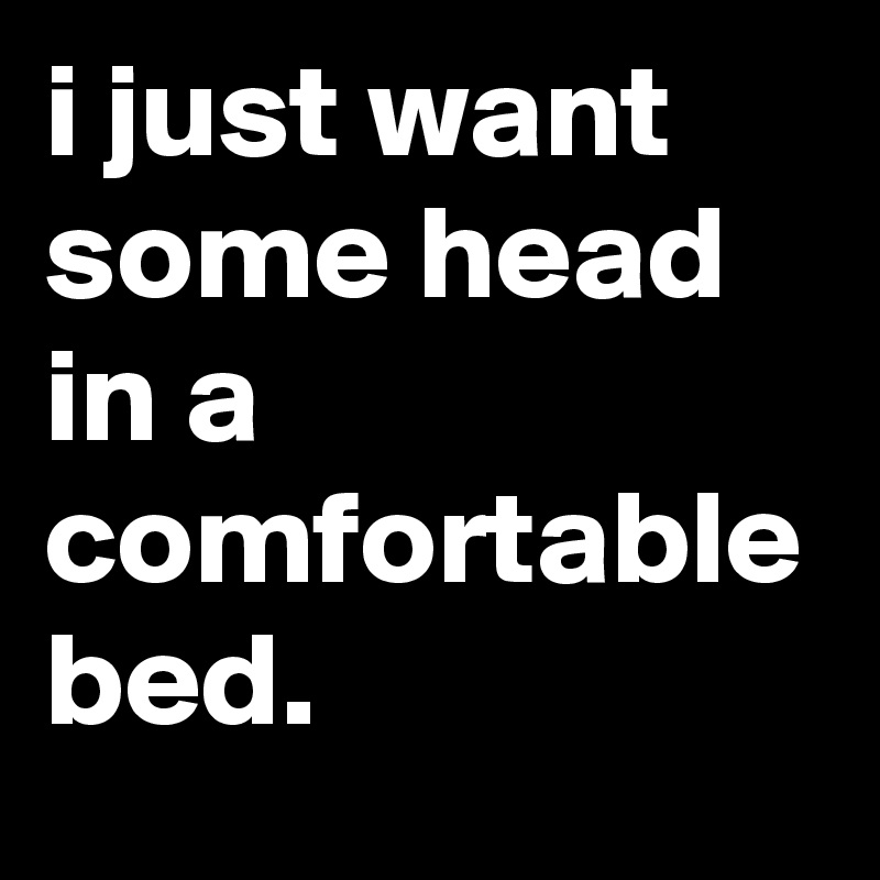 I Just Want Some Head In A Comfortable Bed Post By Jaybyrd On