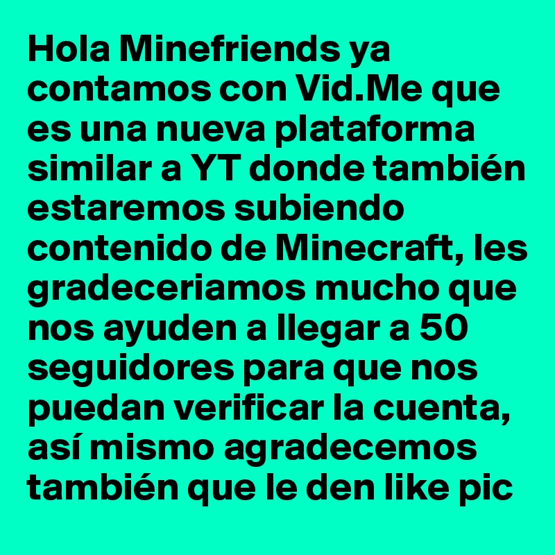 Hola Minefriends ya contamos con Vid.Me que es una nueva plataforma similar a YT donde también estaremos subiendo contenido de Minecraft, les gradeceriamos mucho que nos ayuden a llegar a 50 seguidores para que nos puedan verificar la cuenta, así mismo agradecemos también que le den like pic