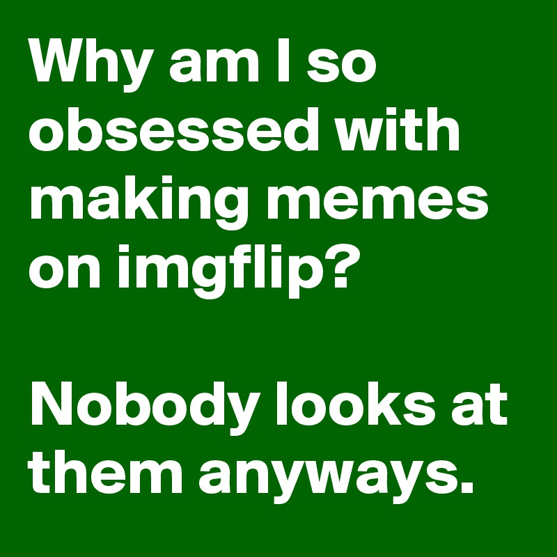 Why am I so obsessed with making memes on imgflip?

Nobody looks at them anyways.