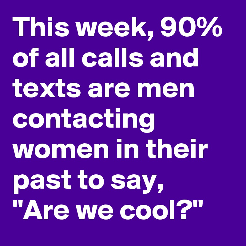This week, 90% of all calls and texts are men contacting women in their past to say, "Are we cool?"