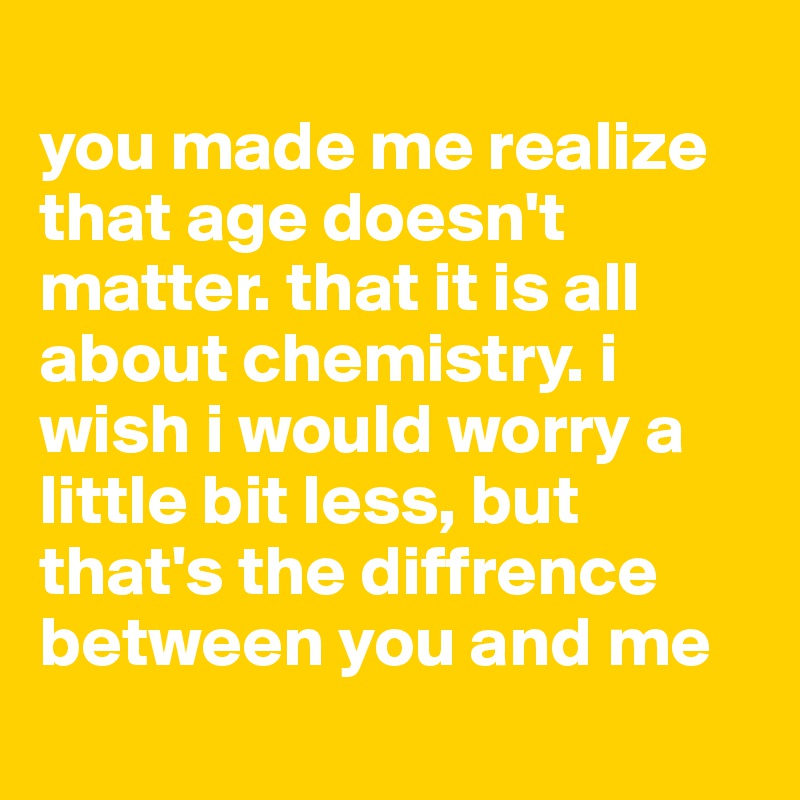 
you made me realize that age doesn't matter. that it is all about chemistry. i wish i would worry a little bit less, but that's the diffrence between you and me 

