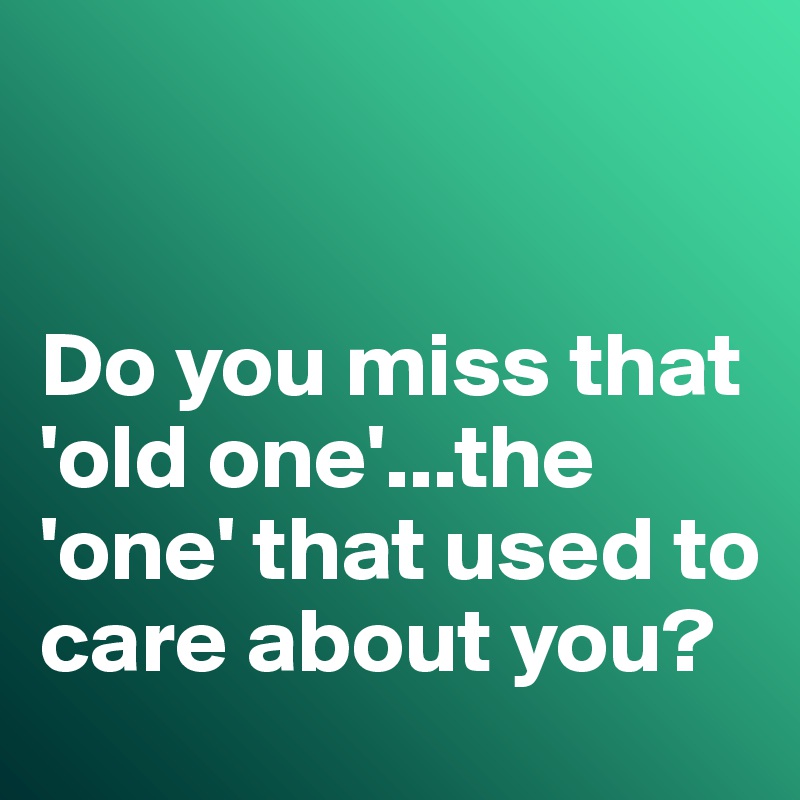


Do you miss that 'old one'...the 'one' that used to care about you?