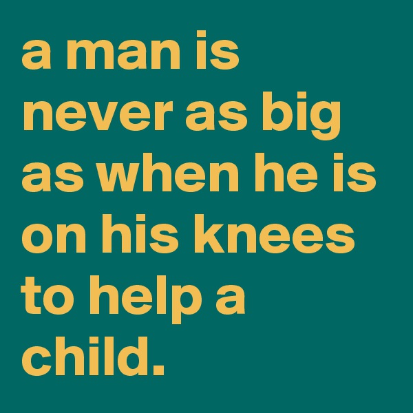 a man is never as big as when he is on his knees to help a child.