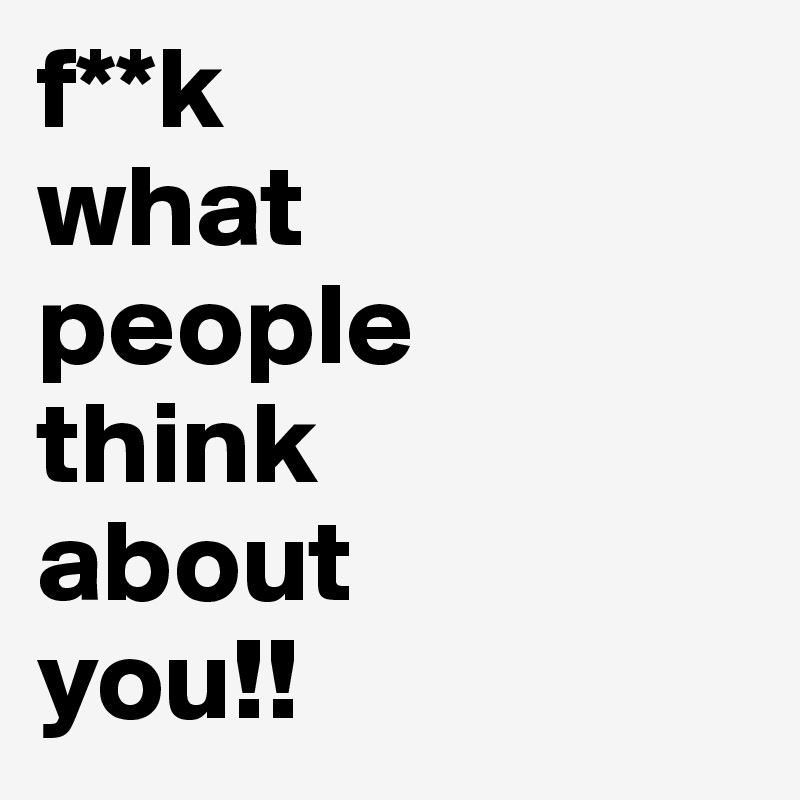 f**k
what
people
think
about
you!!
