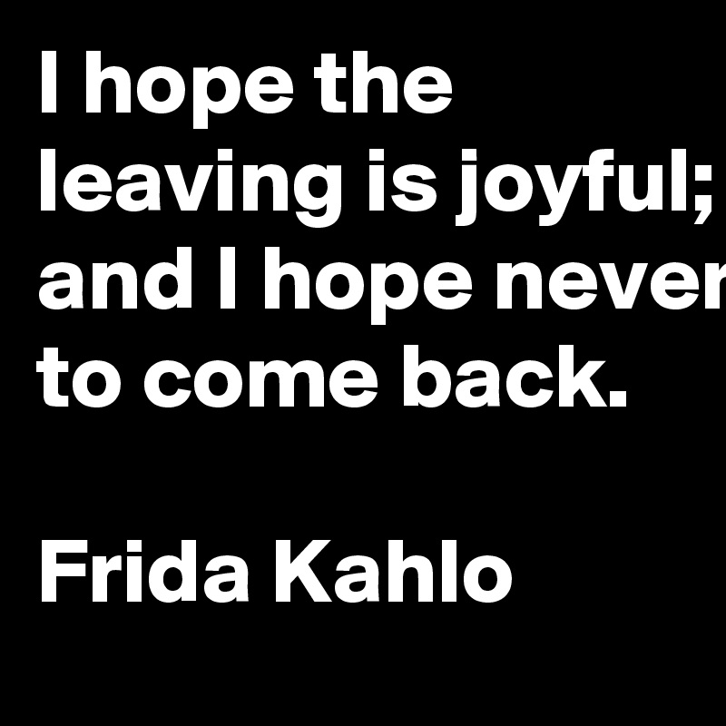 I hope the leaving is joyful; and I hope never to come back.

Frida Kahlo