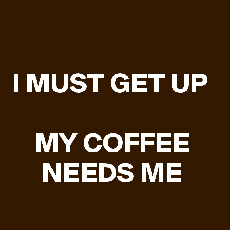 
I MUST GET UP 

MY COFFEE NEEDS ME
