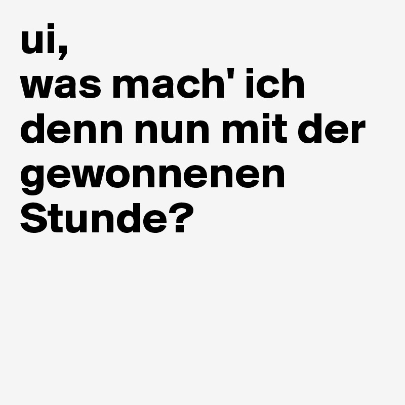 ui,
was mach' ich denn nun mit der gewonnenen Stunde?


