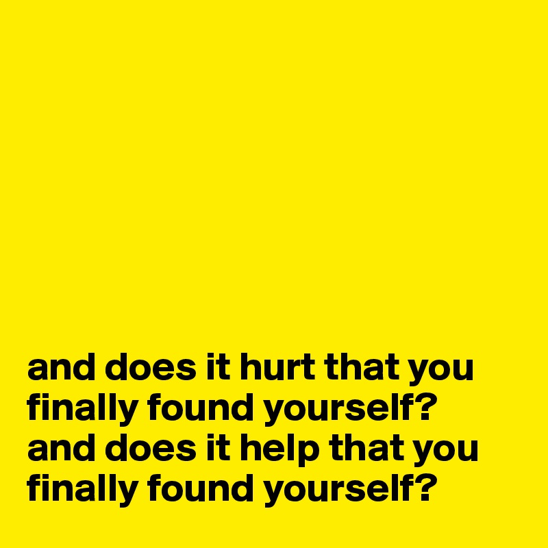 







and does it hurt that you finally found yourself?
and does it help that you
finally found yourself?