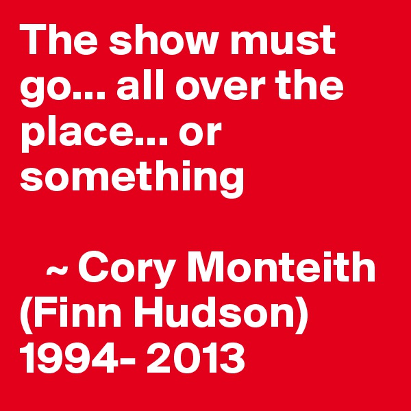 The show must go... all over the place... or something

   ~ Cory Monteith (Finn Hudson) 1994- 2013