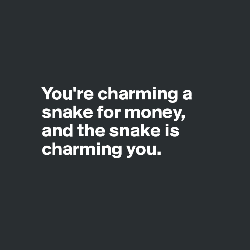 



        You're charming a 
        snake for money,
        and the snake is 
        charming you.



