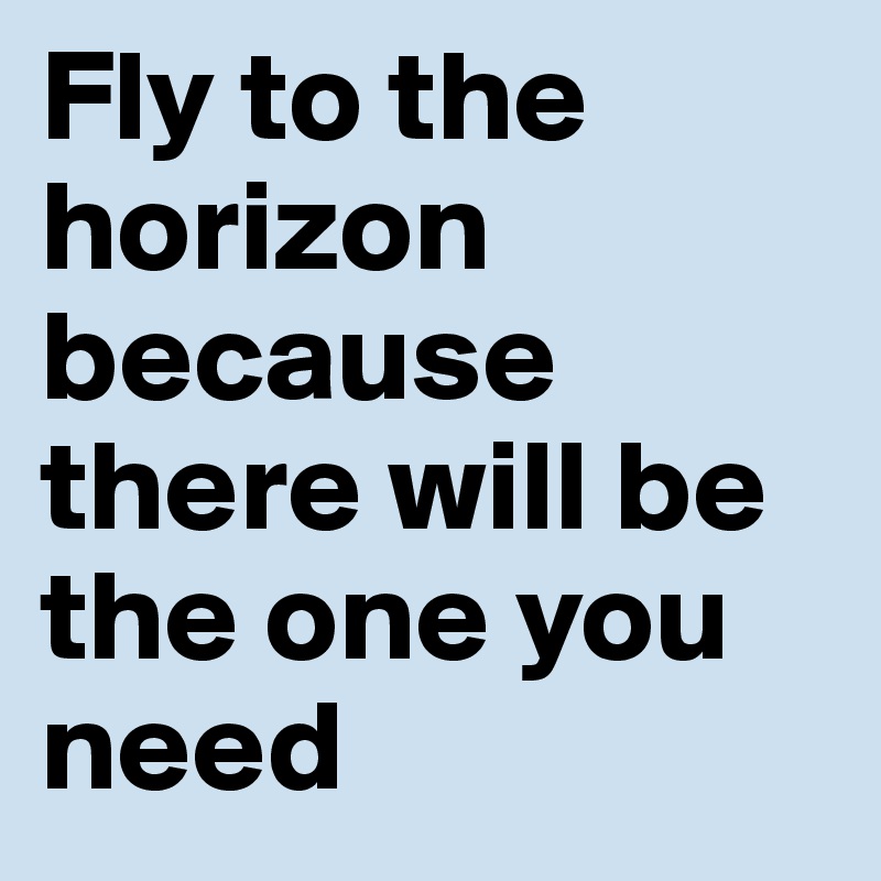 Fly to the horizon
because there will be the one you
need