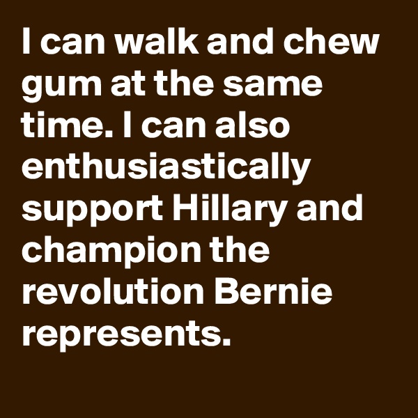 I can walk and chew gum at the same time. I can also enthusiastically support Hillary and champion the revolution Bernie represents.