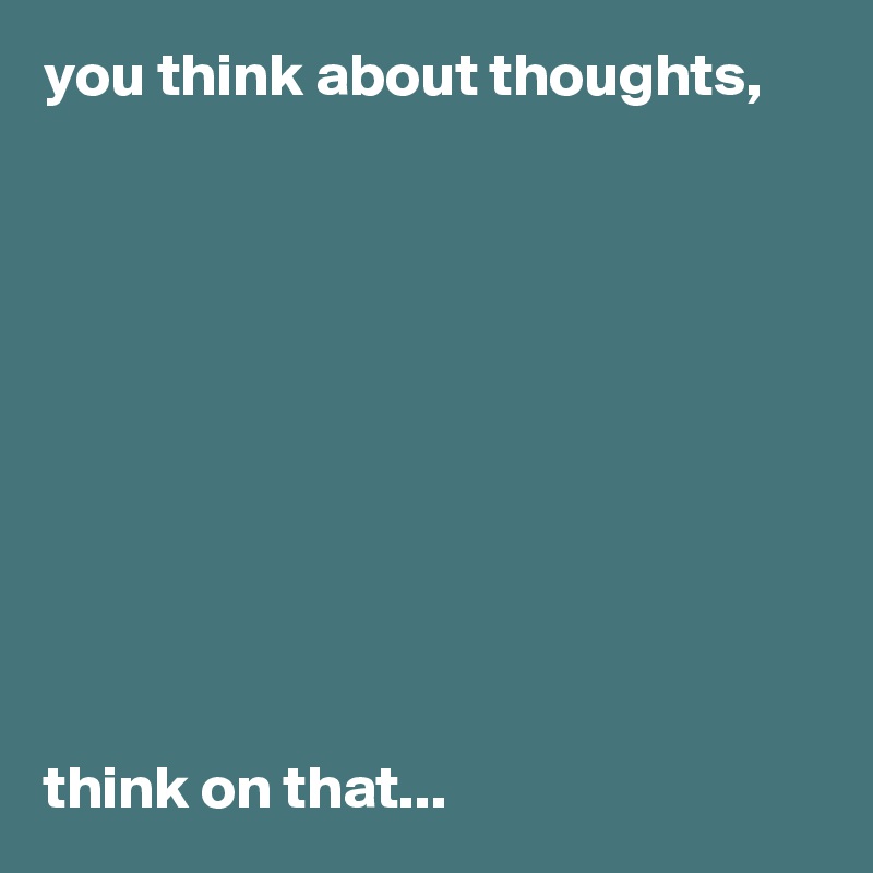 you think about thoughts, 










think on that...