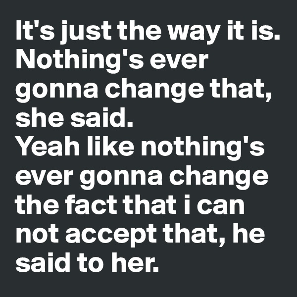 It's just the way it is. Nothing's ever gonna change that, she said. 
Yeah like nothing's ever gonna change the fact that i can not accept that, he said to her.