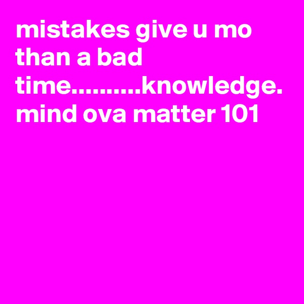 mistakes give u mo than a bad time..........knowledge. mind ova matter 101