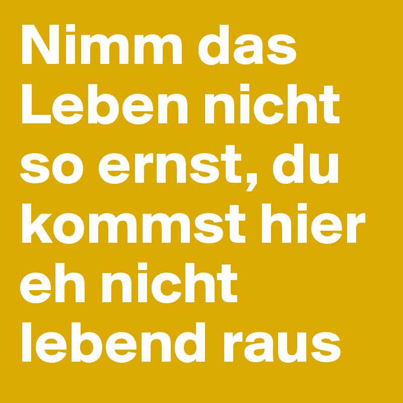 Nimm das Leben nicht so ernst, du kommst hier eh nicht lebend raus