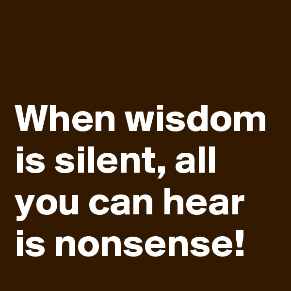 

When wisdom is silent, all you can hear is nonsense!